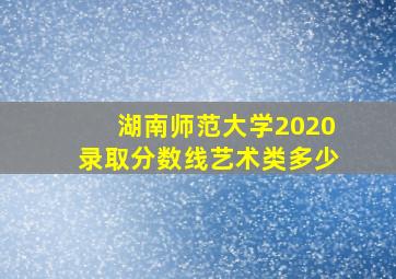 湖南师范大学2020录取分数线艺术类多少