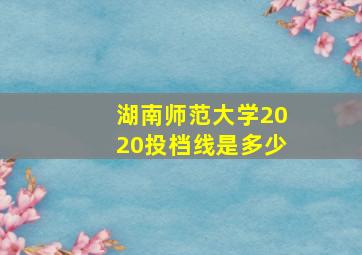 湖南师范大学2020投档线是多少