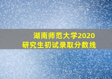 湖南师范大学2020研究生初试录取分数线