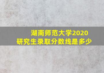 湖南师范大学2020研究生录取分数线是多少