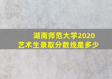 湖南师范大学2020艺术生录取分数线是多少