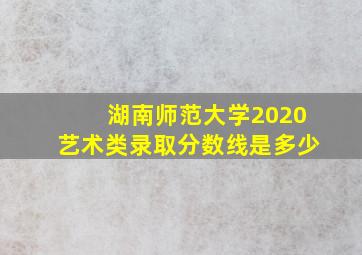 湖南师范大学2020艺术类录取分数线是多少