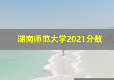 湖南师范大学2021分数