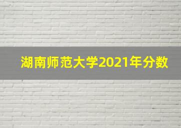 湖南师范大学2021年分数