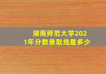 湖南师范大学2021年分数录取线是多少