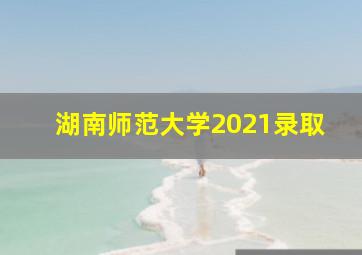 湖南师范大学2021录取