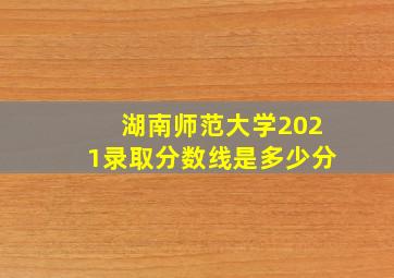 湖南师范大学2021录取分数线是多少分