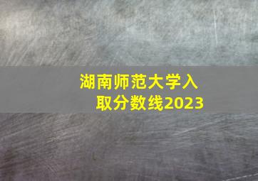 湖南师范大学入取分数线2023