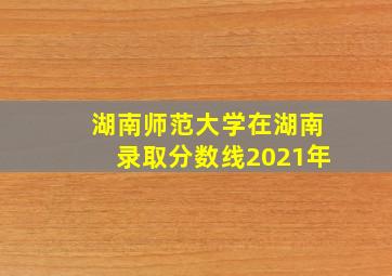 湖南师范大学在湖南录取分数线2021年