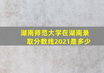 湖南师范大学在湖南录取分数线2021是多少