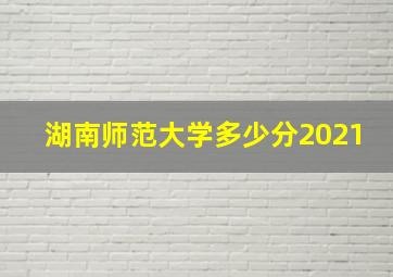 湖南师范大学多少分2021