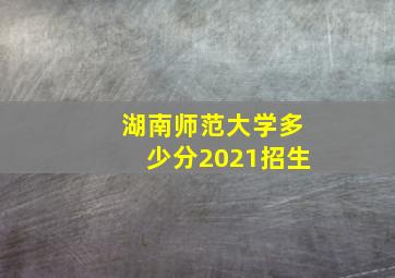 湖南师范大学多少分2021招生