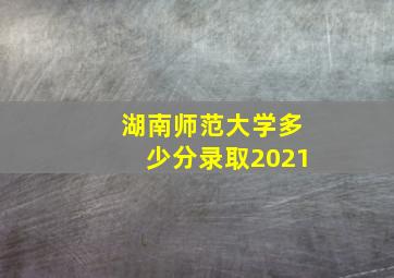 湖南师范大学多少分录取2021