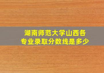 湖南师范大学山西各专业录取分数线是多少