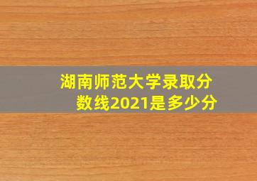 湖南师范大学录取分数线2021是多少分