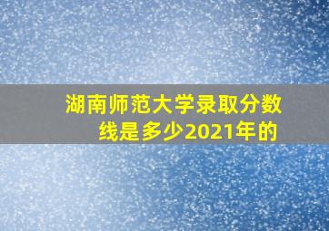 湖南师范大学录取分数线是多少2021年的