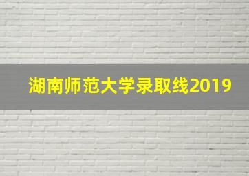 湖南师范大学录取线2019