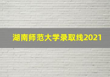 湖南师范大学录取线2021