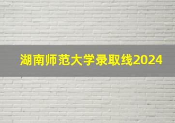 湖南师范大学录取线2024