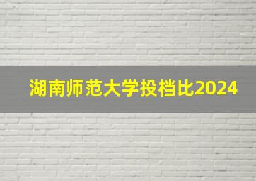 湖南师范大学投档比2024