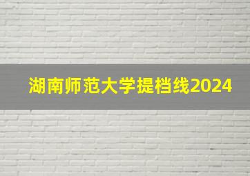 湖南师范大学提档线2024