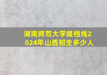 湖南师范大学提档线2024年山西招生多少人