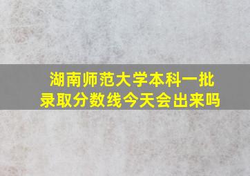 湖南师范大学本科一批录取分数线今天会出来吗