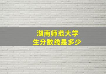 湖南师范大学生分数线是多少