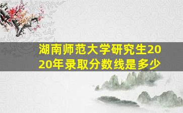 湖南师范大学研究生2020年录取分数线是多少