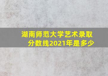 湖南师范大学艺术录取分数线2021年是多少