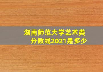 湖南师范大学艺术类分数线2021是多少