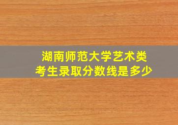 湖南师范大学艺术类考生录取分数线是多少