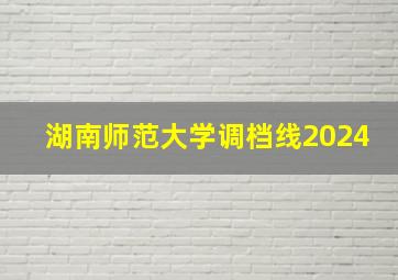 湖南师范大学调档线2024