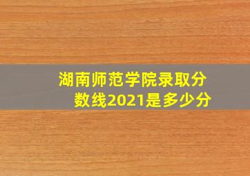 湖南师范学院录取分数线2021是多少分