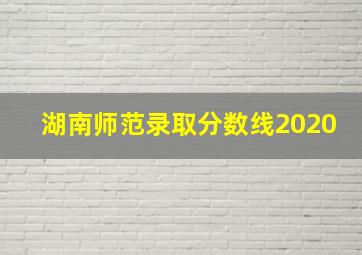 湖南师范录取分数线2020