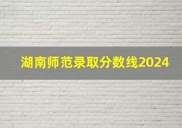 湖南师范录取分数线2024