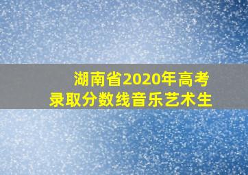 湖南省2020年高考录取分数线音乐艺术生