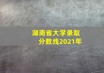 湖南省大学录取分数线2021年