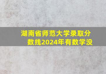 湖南省师范大学录取分数线2024年有数学没