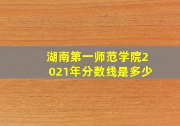 湖南第一师范学院2021年分数线是多少