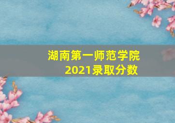 湖南第一师范学院2021录取分数