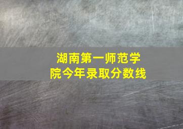 湖南第一师范学院今年录取分数线