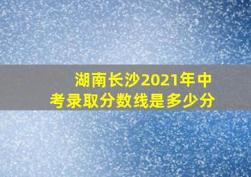 湖南长沙2021年中考录取分数线是多少分