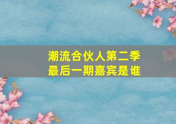 潮流合伙人第二季最后一期嘉宾是谁