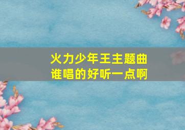 火力少年王主题曲谁唱的好听一点啊