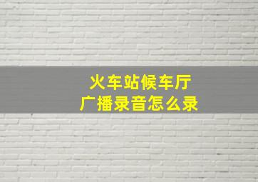 火车站候车厅广播录音怎么录