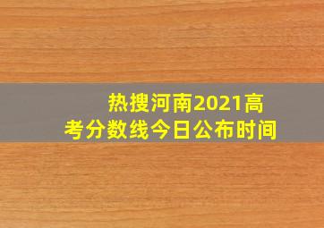 热搜河南2021高考分数线今日公布时间