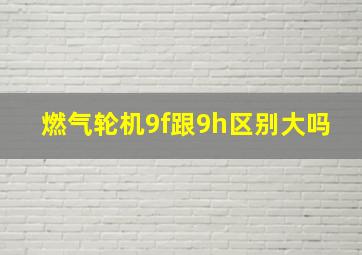 燃气轮机9f跟9h区别大吗