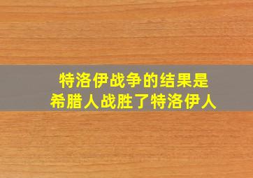 特洛伊战争的结果是希腊人战胜了特洛伊人