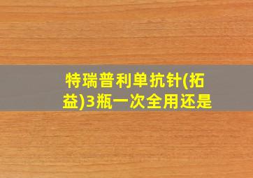 特瑞普利单抗针(拓益)3瓶一次全用还是